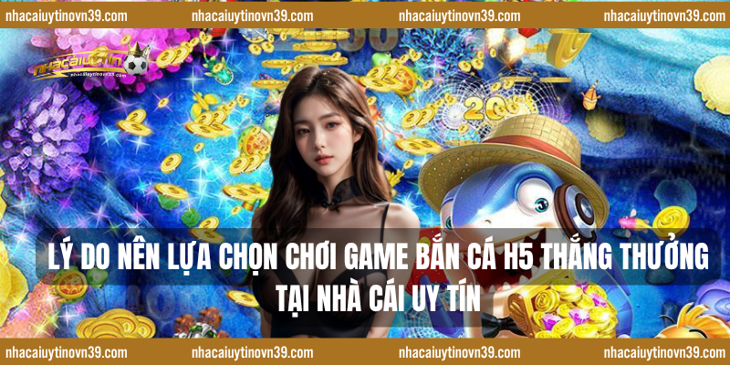 Lý do nên lựa chọn chơi game bắn cá H5 thắng thưởng tại nhà cái uy tín